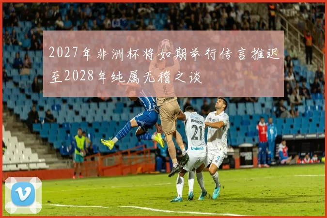 2027年非洲杯将如期举行传言推迟至2028年纯属无稽之谈