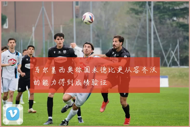 马尔基西奥称国米德比更从容齐沃的能力得到成绩验证