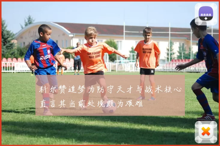 科尔赞追梦为防守天才与战术核心直言其当前处境颇为艰难