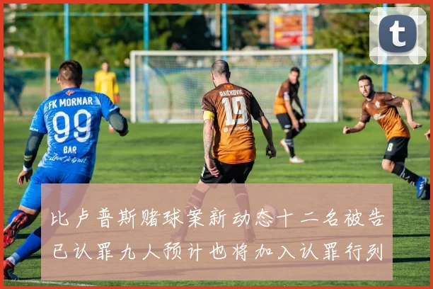 比卢普斯赌球案新动态十二名被告已认罪九人预计也将加入认罪行列