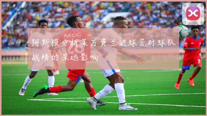 阿斯报分析莱万费兰进球荒对球队战绩的深远影响