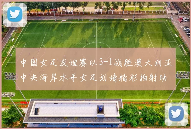 中国女足友谊赛以3-1战胜澳大利亚中央海岸水手女足刘靖精彩抽射助球队取胜