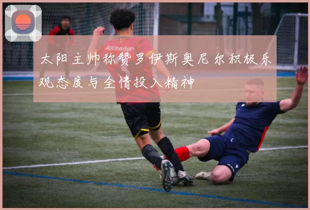 太阳主帅称赞罗伊斯奥尼尔积极乐观态度与全情投入精神