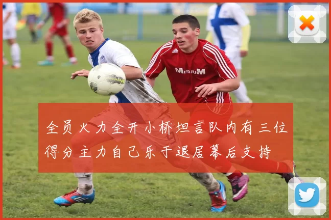 全员火力全开小桥坦言队内有三位得分主力自己乐于退居幕后支持