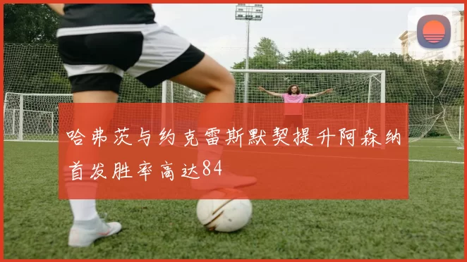 哈弗茨与约克雷斯默契提升阿森纳首发胜率高达84