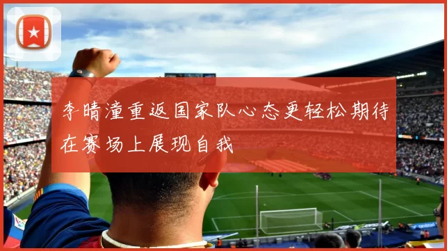 李晴潼重返国家队心态更轻松期待在赛场上展现自我