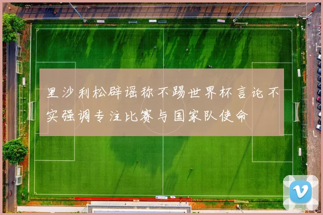 里沙利松辟谣称不踢世界杯言论不实强调专注比赛与国家队使命