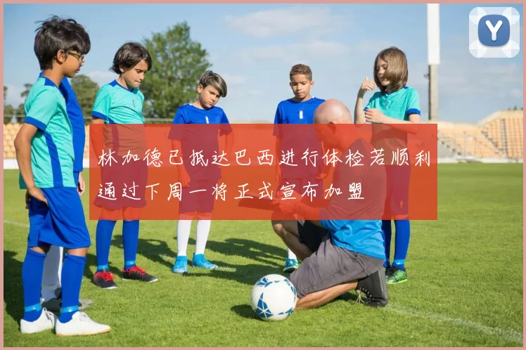 林加德已抵达巴西进行体检若顺利通过下周一将正式宣布加盟