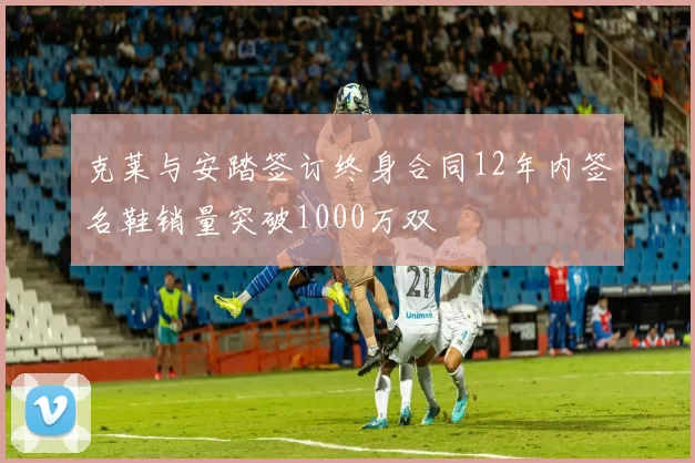 克莱与安踏签订终身合同12年内签名鞋销量突破1000万双