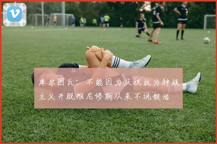 库尔图瓦：不能因为庆祝就为种族主义开脱维尼修斯从来不说假话