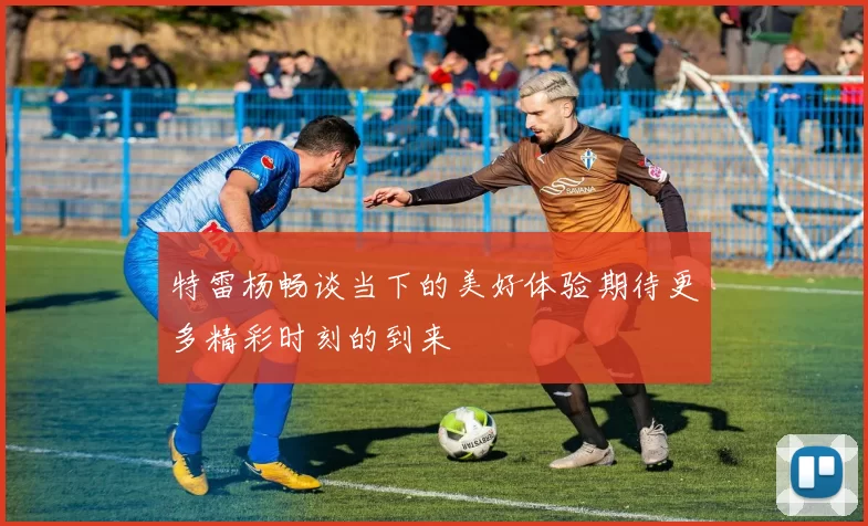 特雷杨畅谈当下的美好体验期待更多精彩时刻的到来