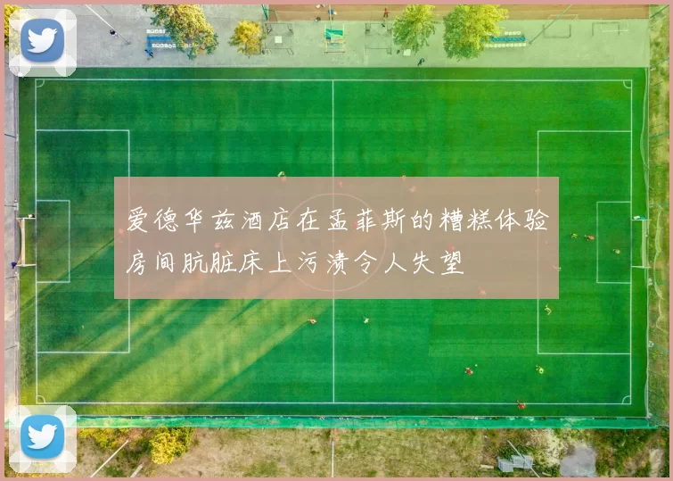 爱德华兹酒店在孟菲斯的糟糕体验房间肮脏床上污渍令人失望
