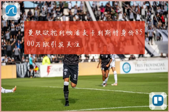 曼联欲挖利物浦麦卡利斯特身价8500万欧引发关注