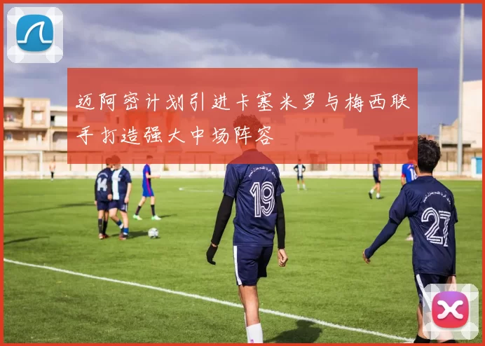迈阿密计划引进卡塞米罗与梅西联手打造强大中场阵容